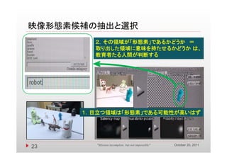 映像形態素候補の抽出と選択
        ２．その領域が 形態素」であるかどうか
        ２．その領域が「形態素」であるかどうか ＝
        取り出した領域に意味を持たせるかどうか は、
        教育者たる人間が判断する




      １．目立つ領域は「形態素」である可能性が高いはず




                                                    October 20, 2011
23       "Mission incomplete, but not impossible"
 