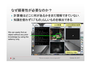 なぜ顕著性が必要なのか？
      計算機はどこに何があるかをまだ理解できていない．
      知識を使わずに「もの」らしいものを検出できる．
                                                       入力映像           注目位置推定結果



We can easily find an
object without any prior
knowledge by using the
saliency only
         only.




                                                                      Saliency map


                                                                          October 20, 2011
       24                  "Mission incomplete, but not impossible"
 