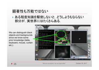 顕著性も万能ではない
      ある程度知識を駆使しないと，どうしようもならない
       部分が，実世界にはたくさんある．


We can distinguish black
objects and backgrounds
since we know some
prior knowledge (table,
keyboard, mouse,
keyboard mouse curtain
etc.).




                                                                      October 20, 2011
       25                  "Mission incomplete, but not impossible"
 