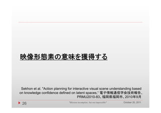 映像形態素の意味を獲得する



 Sekhon et al. "Action planning for interactive visual scene understanding based
on knowledge confidence defined on latent spaces,“ 電子情報通信学会技術報告、
                                       PRMU2010-83、福岡県福岡市、2010年9月
                                                                          October 20, 2011
 26                            "Mission incomplete, but not impossible"
 