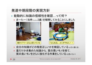 発達中期段階の実現方針
   能動的に知識の信頼性を確認…って何？
        まーたー（当時（たぶん）2歳）を観察してみることにしました




         確かに「てーぶる」と言っている                  「とんねる」…どこがやねん！！

        自分の知識がどの程度正しいかを検証している（ように感じる）
        量だけかき集めた知識から，質の悪いモノを捨て，
         質の良いモノをさらに強化する作業をしている（と思いたい）
                                                                  October 20, 2011
    28                 "Mission incomplete, but not impossible"
 