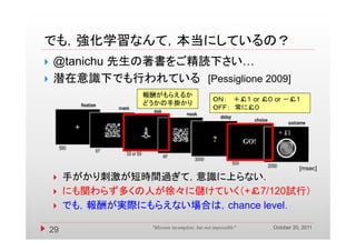 でも，強化学習なんて，本当にしているの？
でも 強化学習なんて 本当にしているの？
   @tanichu 先生の著書をご精読下さい…
   潜在意識下でも行われている [Pessiglione 2009]
                  報酬がもらえるか
                                                ＯＮ ＋￡１ or ￡０ or －￡１
                                                ＯＮ：              ￡１
                  どうかの手掛かり
                                                ＯＦＦ： 常に￡０




                                                                         [msec]
        手がかり刺激が短時間過ぎて，意識に上らない．
        にも関わらず多くの人が徐々に儲けていく（+￡7/120試行）
        でも，報酬が実際にもらえない場合は，chance level．

                                                               October 20, 2011
    29              "Mission incomplete, but not impossible"
 