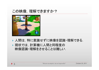 この映像，理解できますか？
この映像 理解できますか？




   人間は，特に意識せずに映像を認識・理解できる．
   現状では，計算機に人間と同程度の
    映像認識・理解をさせることは難しい．



                                                        October 20, 2011
    3        "Mission incomplete, but not impossible"
 