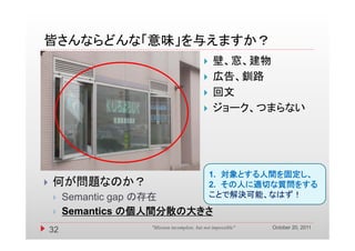 皆さんならどんな「意味」を与えますか？
                                                壁、窓、建物
                                                広告、釧路
                                                回文
                                                ジョーク、つまらない




                                                1. 対象とする人間を固定し、
   何が問題なのか？                                    2 その人に適切な質問をする
                                                2.
        Semantic gap の存在                       ことで解決可能、なはず！

        Semantics の個人間分散の大きさ
                                                               October 20, 2011
    32              "Mission incomplete, but not impossible"
 