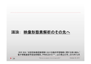 議論： 映像形態素解析のその先へ




     木村 ほか “対話型映像認識理解における動的学習戦略に関する取り組み,“
     電子情報通信学会技術報告、PRMU2010-***、山口県山口市、2010年12月
                                                             October 20, 2011
34                "Mission incomplete, but not impossible"
 