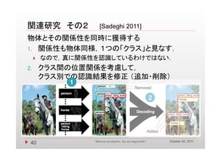 関連研究 その２             [Sadeghi
                     [S d hi 2011]
物体とその関係性を同時に獲得する
1. 関係性も物体同様，１つの「クラス」と見なす．
        な
         なので，真に関係性を認識しているわけではない．
            ，真 関係性を認識   るわけ  な
2.       クラス間の位置関係を考慮して，
         クラス別での認識結果を修正 （追加・削除）
                       （追加 削除）
              1

                                                             2




                                                                 October 20, 2011
 40               "Mission incomplete, but not impossible"
 