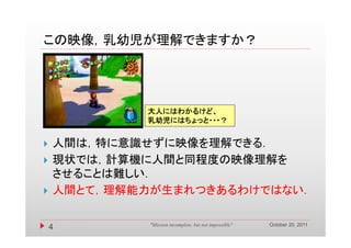 この映像，乳幼児が理解できますか？
この映像 乳幼児が理解できますか？




            大人にはわかるけど、
            乳幼児にはちょっと・・・？


   人間は，特に意識せずに映像を理解できる．
   現状では，計算機に人間と同程度の映像理解を
    させることは難しい．
   人間とて，理解能力が生まれつきあるわけではない．

                                                        October 20, 2011
    4        "Mission incomplete, but not impossible"
 