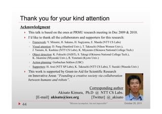 Thank you for your kind attention
Acknowledgment
     This talk is based on the ones at PRMU research meeting in Dec 2009 & 2010.
        hi lk i b d           h                        h       i i
     I’d like to thank all the collaborators and supporters for this research:
         Framework: Y. Minami, H. Sakano, H. Sugiyama, E. Maeda (NTT CS Labs)
         Visual attention: D. Pang (Stanford Univ.), T. Takeuchi (Nihon Women Univ.),
          J. Yamato, K. Kashino (NTT CS Labs), K. Miyazato (Okinawa National College Tech.)
         Object detection: K. Fukuchi (JAIST), S. Takagi (Okinawa National College Tech.),
          K. Akamine (Miyazaki Univ.), R. Y
          K Ak i (Mi           ki U i ) R Yonetani (K
                                                   i (Kyoto U i )
                                                            Univ.)
         Action planning: Gurbachan Sekhon (UBC)
         Supporters: H. Arai (NTT SP Labs), K. Takeuchi (NTT CS Labs), T. Suzuki (Waseda Univ.)
     This work is supported by Grant-in-Aid for Scientific Research
      on Innovative Areas “Founding a creative society via collaboration
      between humans and robots”.

                                           Corresponding author
                         Akisato Kimura, Ph.D @ NTT CS Labs.
            [E-mail] akisato@ieee.org
            [    il]   i    @i              [Twitter] @ ki
                                            [ i ] @_akisato
                                                                                      October 20, 2011
 44                                     "Mission incomplete, but not impossible"
 