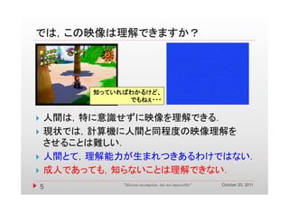 では，この映像は理解できますか？
では この映像は理解できますか？




         知っていればわかるけど、
               でもねぇ
               でもねぇ・・・


   人間は，特に意識せずに映像を理解できる．
   現状では，計算機に人間と同程度の映像理解を
    させることは難しい．
   人間とて，理解能力が生まれつきあるわけではない．
   成人であっても，知らないことは理解できない．
    成人であっても 知らないことは理解できない
                                                         October 20, 2011
    5         "Mission incomplete, but not impossible"
 