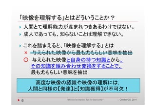 「映像を理解する」とはどういうことか？
   人間とて理解能力が産まれつきあるわけではない。
   成人であっても、知らないことは理解できない。

   これを踏まえると、「映像を理解する」 とは
    × 与えられた映像から最も尤もらしい意味を抽出
    ○ 与えられた映像と自身の持つ知識とから、
      その知識を組み合わせ変換をすることで、
      最も尤もらしい意味を抽出
          高度な映像の認識や映像の理解には，
        人間と同様の【発達】と【知識獲得】が不可欠！
                                                           October 20, 2011
    6           "Mission incomplete, but not impossible"
 
