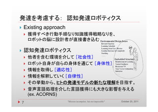 発達を考慮する： 認知発達ロボティクス
   Existing approach
       獲得すべき行動手順なり知識獲得戦略なりを、
        ロボットの脳に設計者が直接書き込む

   認知発達ロボティクス
       他者を含む環境を介して ［社会性］
       ロボット自身が自らの身体を通じて ［身体性］
       情報を取得し ［適応性］
       情報を解釈していく ［自律性］
       その挙動から、ヒトの発達モデルの新たな理解を目指す。
        その挙動から ヒトの発達モデルの新たな理解を目指す
       音声言語処理を介した言語獲得にも大きな影響を与える
        (ex.
        (ex ACORNS)
                                                                   October 20, 2011
    7                   "Mission incomplete, but not impossible"
 