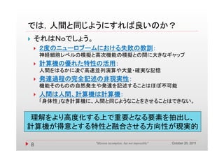 では，人間と同じようにすれば良いのか？
では 人間と同じようにすれば良いのか？
   それはＮｏでしょう。
       ２度のニューロブームにおける失敗の教訓：
        神経細胞レベルの模擬と高次機能の模擬との間に大きなギャップ
       計算機の優れた特性の活用：
        計算機 優れた特性 活用
        人間をはるかに凌ぐ高速並列演算や大量・確実な記憶
       発達過程の完全記述の非現実性：
        機能そのものの自然発生や発達を記述することはほぼ不可能
       人間は人間、計算機は計算機：
               算機  算機
        「身体性」なき計算機に、人間と同じようなことをさせることはできない。


理解をより高度化する上で重要となる要素を抽出し、
理解をより高度化する上で重要となる要素を抽出し
計算機が得意とする特性と融合させる方向性が現実的

                                                               October 20, 2011
    8               "Mission incomplete, but not impossible"
 