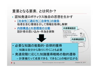 重要となる要素，とは何か？
重要となる要素 とは何か？
   認知発達ロボティクス独自の思想を生かす
       ［社会性］［適応性］［自律性］の確保：
        他者を含む環境を介して情報を取得し解釈
       内部構造と外部環境の分離：       外部環境設計
        設計者の思い込み・作為を排除

                                                             内部構造設計


• 必要な知識の能動的・自律的獲得
        – 知識は自分から取りに行くことも必要
• 発達段階に応じた知識獲得戦略の動的遷移
        – 計算機だ て成長できる できることの幅が広がる
          計算機だって成長できる，できることの幅が広がる
                                                              October 20, 2011
    9             "Mission incomplete, but not impossible"
 