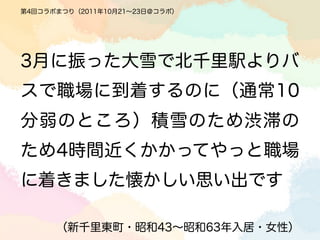 第4回コラボまつり（2011年10月21∼23日＠コラボ）




3月に振った大雪で北千里駅よりバ
スで職場に到着するのに（通常10
分弱のところ）積雪のため渋滞の
ため4時間近くかかってやっと職場
に着きました懐かしい思い出です

      （新千里東町・昭和43∼昭和63年入居・女性）
 