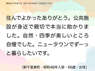 第4回コラボまつり（2011年10月21∼23日＠コラボ）




住んでよかったありがとう。公共施
設が身近で親切で本当に助かりま
した。自然・四季が美しいところ
自慢でした。ニュータウンでずーっ
と暮らしたいです。

        （新千里東町・昭和48年入居・66歳・女性）
 