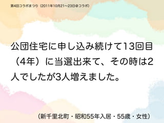 第4回コラボまつり（2011年10月21∼23日＠コラボ）




公団住宅に申し込み続けて13回目
（4年）に当選出来て、その時は2
人でしたが3人増えました。



        （新千里北町・昭和55年入居・55歳・女性）
 