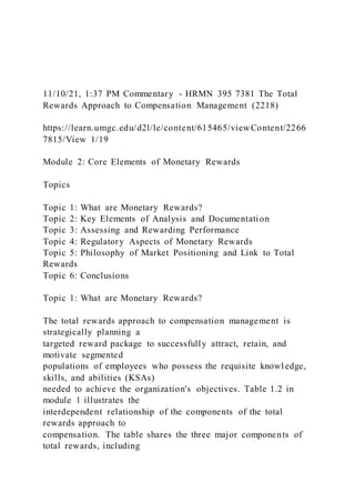 11/10/21, 1:37 PM Commentary - HRMN 395 7381 The Total
Rewards Approach to Compensation Management (2218)
https://learn.umgc.edu/d2l/le/content/615465/viewContent/2266
7815/View 1/19
Module 2: Core Elements of Monetary Rewards
Topics
Topic 1: What are Monetary Rewards?
Topic 2: Key Elements of Analysis and Documentation
Topic 3: Assessing and Rewarding Performance
Topic 4: Regulatory Aspects of Monetary Rewards
Topic 5: Philosophy of Market Positioning and Link to Total
Rewards
Topic 6: Conclusions
Topic 1: What are Monetary Rewards?
The total rewards approach to compensation management is
strategically planning a
targeted reward package to successfully attract, retain, and
motivate segmented
populations of employees who possess the requisite knowl edge,
skills, and abilities (KSAs)
needed to achieve the organization's objectives. Table 1.2 in
module 1 illustrates the
interdependent relationship of the components of the total
rewards approach to
compensation. The table shares the three major components of
total rewards, including
 