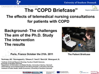 The “COPD Briefcase”
       The effects of telemedical nursing consultations
                   for patients with COPD

     Background- The challenges
     The aim of the Ph.D. Study
     The intervention
     The results

              Paris, France October the 21th. 2011                               The Patient Briefcase
1Sorknæs,   AD; 1Hounsgaard,L; 2Olesen,F; 3Jest,P; 4Bech,M; 1Østergaard, B.
1 Institute of Clinical Research Nursing, Faculty of Health Sciences,
University of Southern Denmark
2 Department of Information and Media Studies, University of Aarhus, Denmark
3 OUH-Odense Universitetshospital & Svendborg Hospital, of Southern Denmark
4 Institute of Public Health, Health Economics, University of Southern Denmark
 