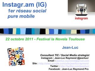 Instagr.am (IG)       1er réseau social      pure mobile                              22 octobre 2011 - Festival la Novela Toulouse                                                    Jean-Luc Raymond   Consultant TIC / Social Media strategist Instagram : Jean-Luc Raymond @jeanlucr  Email :  [email_address] Site :  http://sites.google.com/site/jeanlucraymond   Twitter :  http://twitter.com/jeanlucr   Facebook : Jean-Luc Raymond Pro   