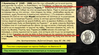 Ο Κωνσταντίνος Η΄ (1025 – 1028) ποτέ δεν είχε ενδιαφερθεί για τα κοινά έχοντας
μόνη φροντίδα την ευζωία, τις διασκεδάσεις, τον Ιππόδρομο, τα ζάρια και τους μίμους.
[…] Σύζυγος της Ζωής ο εξηντάχρονος Ρωμανός Γ΄ διαδέχεται μετά τρεις μέρες (12
Νοεμβρίου 1028) τον πεθερό του στον αυτοκρατορικό θρόνο. Παρά το ανώτερο κρατικό
λειτούργημα που ως τότε κατείχε – ήταν έπαρχος της πόλης – αποδείχθηκε αφελής και
επιπόλαιος, χωρίς διοικητικές ή στρατιωτικές ικανότητες […].Το αταίριαστο ειδύλλιο
[ανάμεσα στη Ζωή και τον νεαρό Μιχαήλ] συνεχίστηκε και συνέπεσε με τη χειροτέρευση
της υγείας του αυτοκράτορα Ρωμανού, οποίος σε σύντομο χρονικό διάστημα άλλαξε
τελείως σωματική εμφάνιση και ψυχική διάθεση, ώστε να αρχίσουν διαδόσεις σε βάρος
της αυτοκράτειρας Ζωής για δηλητηρίαση του Ρωμανού Γ΄ με αργής ενέργειας δηλητήριο.
Το βέβαιο είναι ότι η αυτοκράτειρα δεν έβλεπε την ώρα να κλείσει ο δυστυχής σύζυγος
τα μάτια για να νομιμοποιήσει το ερωτικό της πάθος. Τόση ήταν η βιασύνη της, ώστε τη
νύχτα της Μεγάλης Πέμπτης προς Παρασκευή (1034) κάλεσαν στα ανάκτορα τον
πατριάρχη, ο οποίος κυριολεκτικά τα έχασε, όταν αντίκρισε από τη μια τον αυτοκράτορα
μόλις να έχει ξεψυχήσει και από την άλλη τη Ζωή έτοιμη για την ιερολογία του γάμου της
με το Μιχαήλ. Τους πατριαρχικούς δισταγμούς σίγησε δωρεά της Ζωής στον ίδιο και τον
κλήρο.
(Αικ. Χριστοφιλοπούλου, Βυζαντινή Ιστορία, τόμος Β2, 196, 198)
Ποια ήταν η συμπεριφορά των πρώτων διαδόχων του Βασίλειου Β΄;
Πώς πιστεύετε ότι επηρέασαν την αυτοκρατορία με τη συμπεριφορά τους;
 