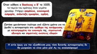 Όταν πέθανε ο Βασίλειος ο Β’ το 1025,
τα ταμεία του κράτους ήταν γεμάτα
χρυσάφι. Υπήρχε ασφάλεια, οικονομική
ευημερία, ανάπτυξη εμπορίου, ειρήνη.
Ωστόσο χρειάστηκαν λιγότερο από εξήντα χρόνια για να
βρεθεί η αυτοκρατορία στα πρόθυρα της κατάρρευσης :
με κατεστραμμένη την οικονομία της, στρατιωτική
αδυναμία και σημαντικές απώλειες εδαφών
Η αιτία όμως για την εξασθένιση μιας τόσο δυνατής αυτοκρατορίας δε
θα μπορούσε να είναι μόνο μία! Ας τις ανακαλύψουμε!
 
