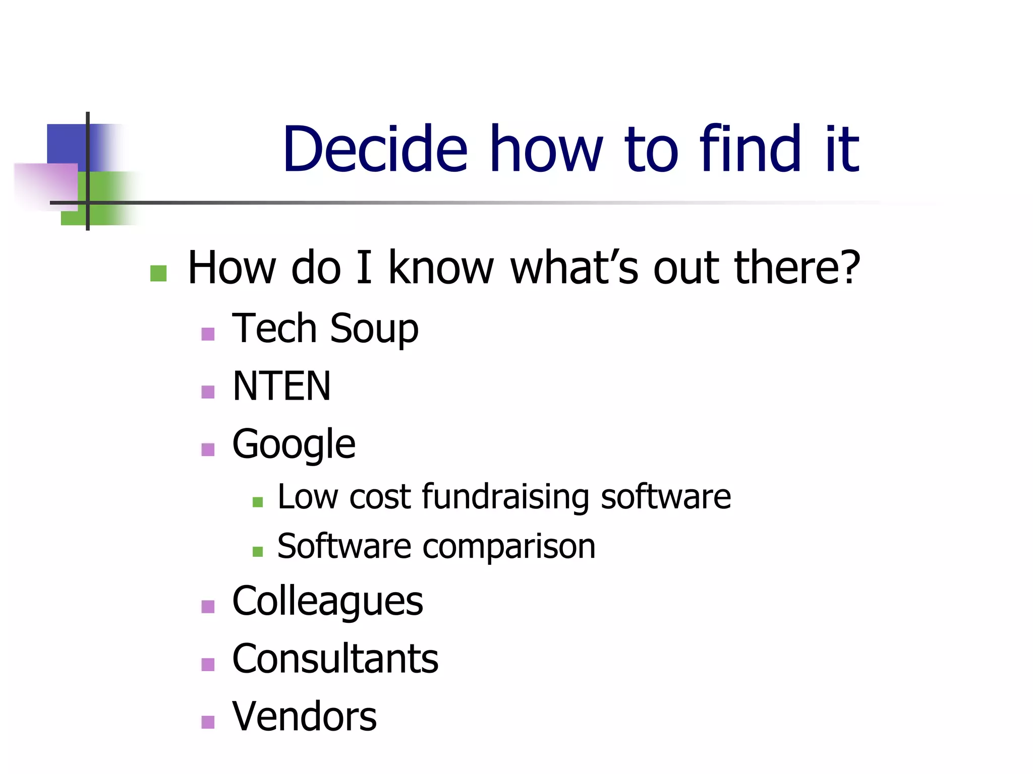 Decide how to find it
   How do I know what’s out there?
       Tech Soup
       NTEN
       Google
            Low cost fundraising software
            Software comparison
       Colleagues
       Consultants
       Vendors
 