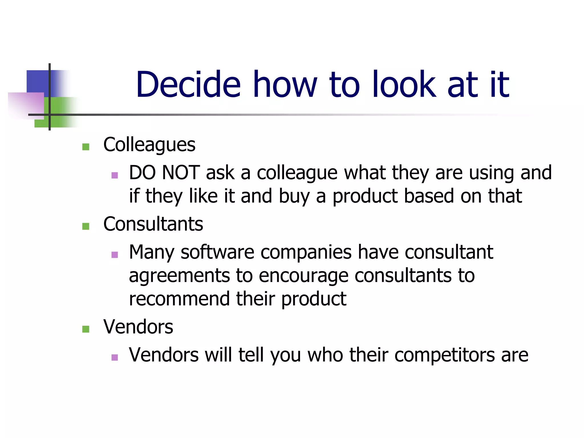 Decide how to look at it
   Colleagues
      DO NOT ask a colleague what they are using and

       if they like it and buy a product based on that
   Consultants
      Many software companies have consultant

       agreements to encourage consultants to
       recommend their product
   Vendors
      Vendors will tell you who their competitors are
 