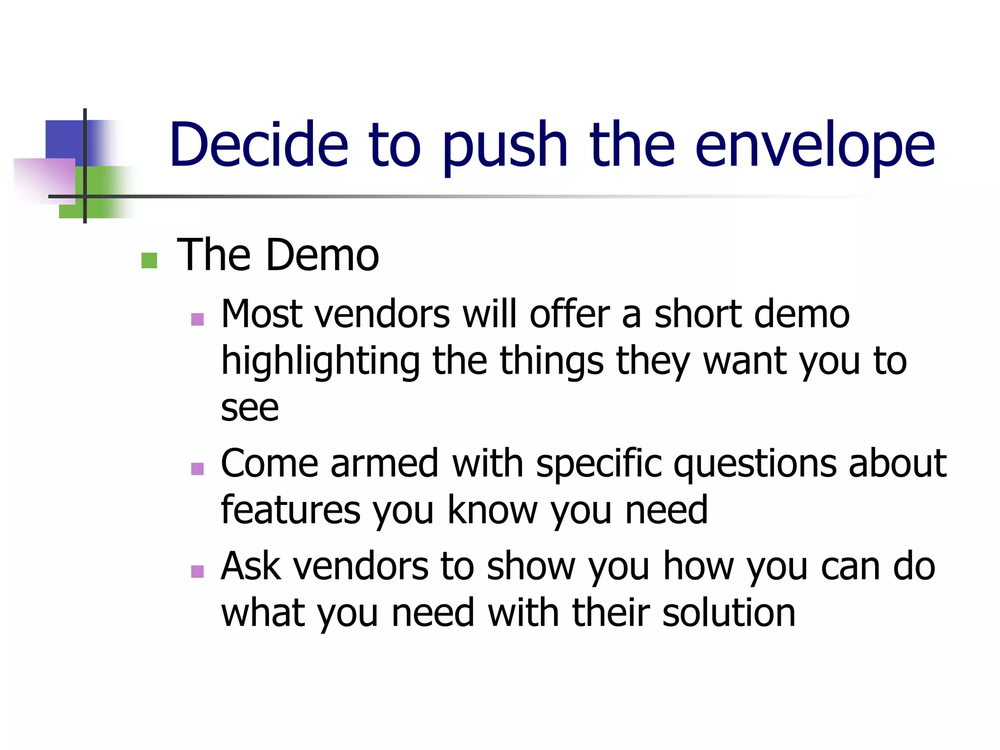Decide to push the envelope
   The Demo
       Most vendors will offer a short demo
        highlighting the things they want you to
        see
       Come armed with specific questions about
        features you know you need
       Ask vendors to show you how you can do
        what you need with their solution
 