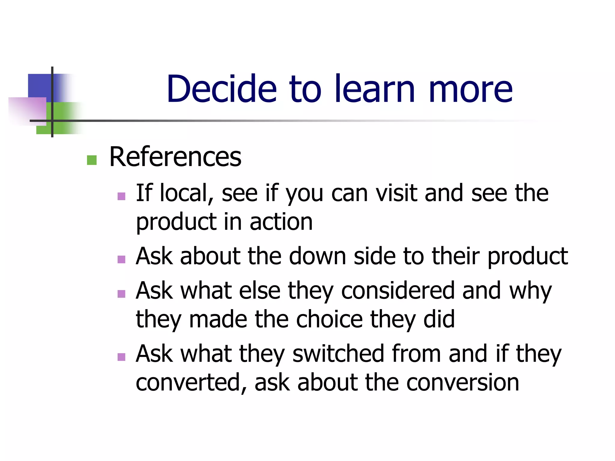 Decide to learn more
   References
       If local, see if you can visit and see the
        product in action
       Ask about the down side to their product
       Ask what else they considered and why
        they made the choice they did
       Ask what they switched from and if they
        converted, ask about the conversion
 