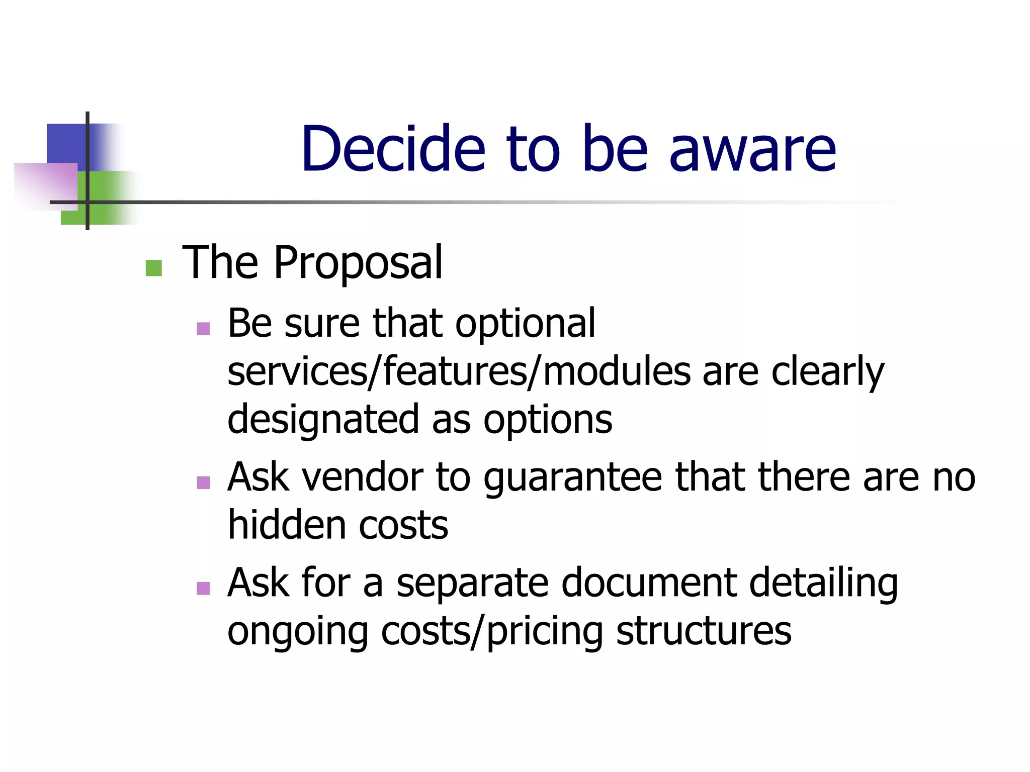Decide to be aware
   The Proposal
       Be sure that optional
        services/features/modules are clearly
        designated as options
       Ask vendor to guarantee that there are no
        hidden costs
       Ask for a separate document detailing
        ongoing costs/pricing structures
 