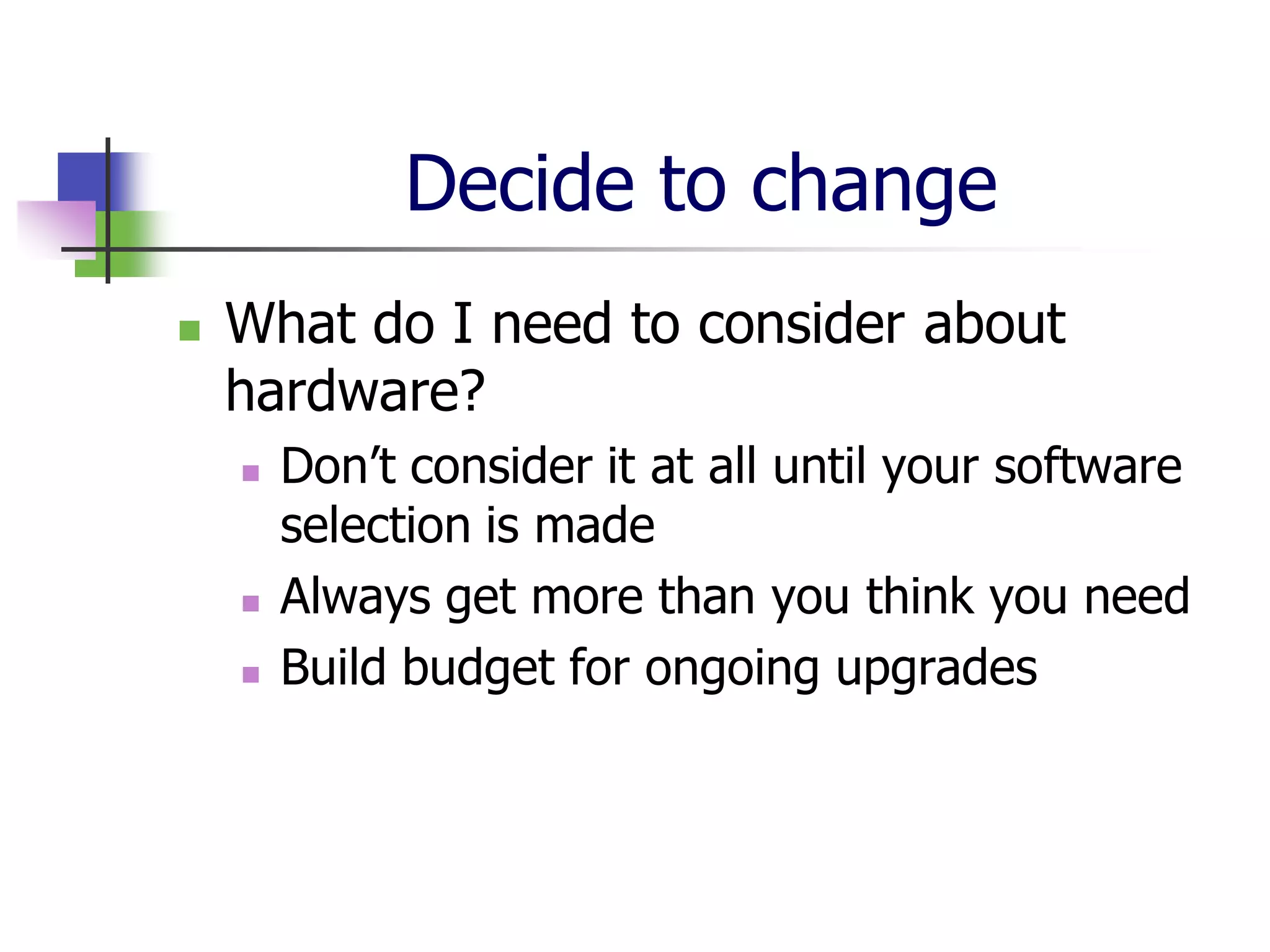 Decide to change
   What do I need to consider about
    hardware?
       Don’t consider it at all until your software
        selection is made
       Always get more than you think you need
       Build budget for ongoing upgrades
 