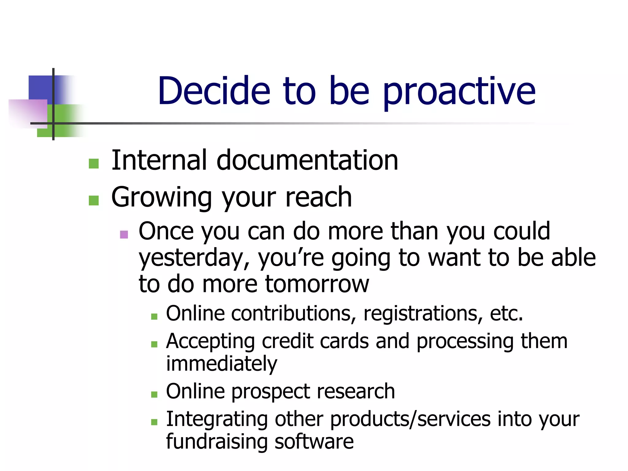 Decide to be proactive
   Internal documentation
   Growing your reach
       Once you can do more than you could
        yesterday, you’re going to want to be able
        to do more tomorrow
            Online contributions, registrations, etc.
            Accepting credit cards and processing them
             immediately
            Online prospect research
            Integrating other products/services into your
             fundraising software
 