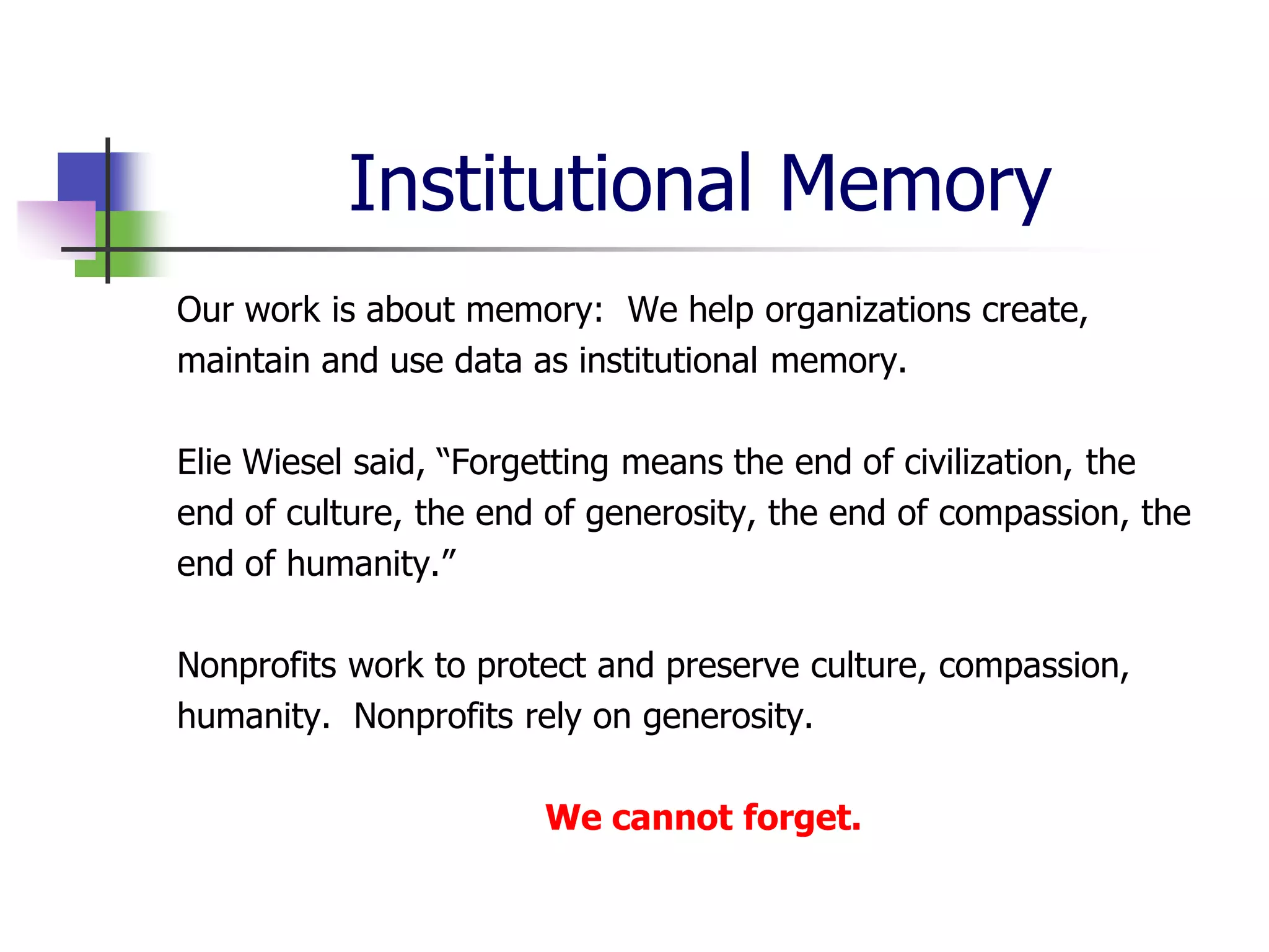 Institutional Memory
Our work is about memory: We help organizations create,
maintain and use data as institutional memory.

Elie Wiesel said, “Forgetting means the end of civilization, the
end of culture, the end of generosity, the end of compassion, the
end of humanity.”

Nonprofits work to protect and preserve culture, compassion,
humanity. Nonprofits rely on generosity.

                       We cannot forget.
 