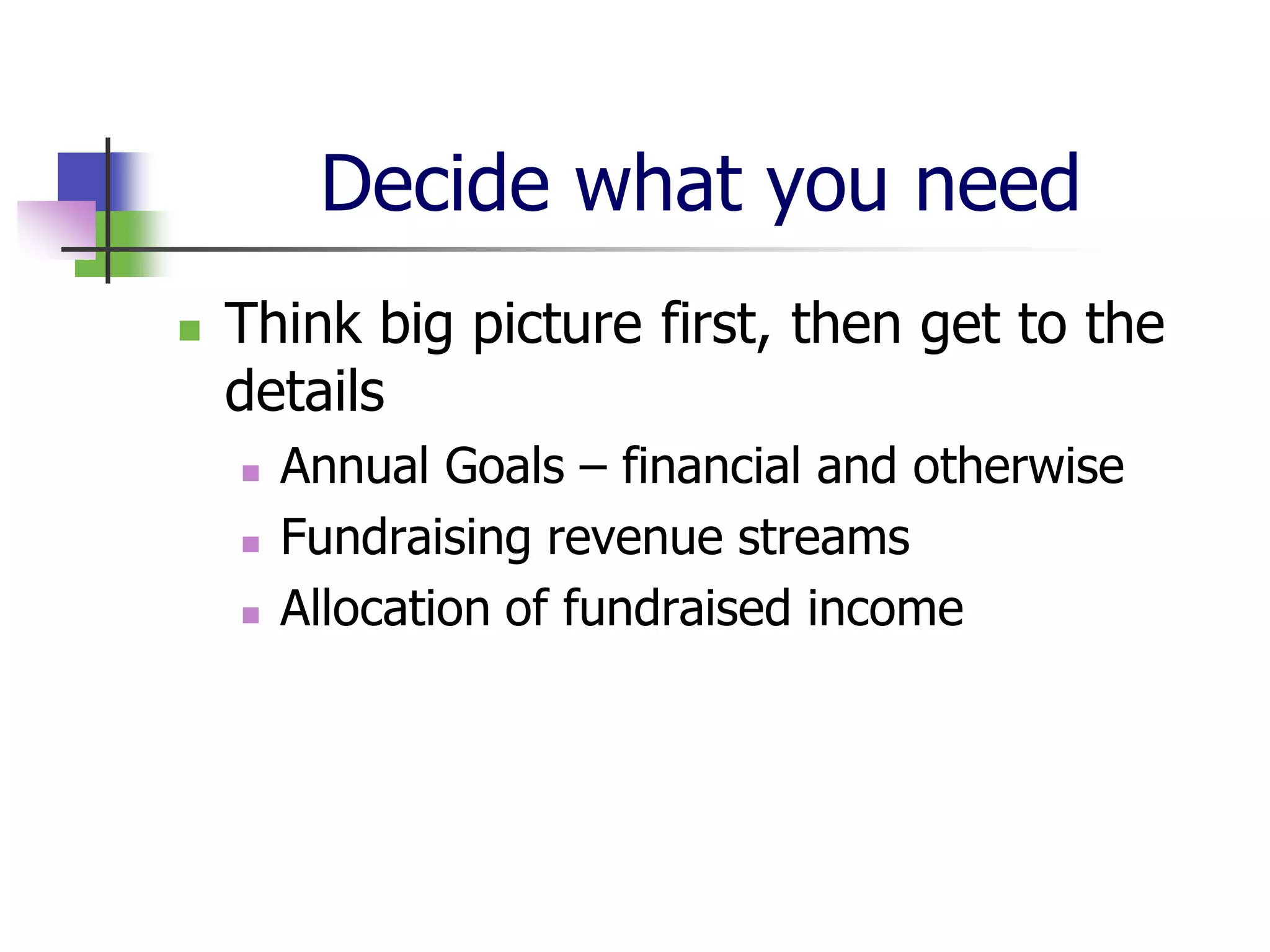 Decide what you need
   Think big picture first, then get to the
    details
       Annual Goals – financial and otherwise
       Fundraising revenue streams
       Allocation of fundraised income
 