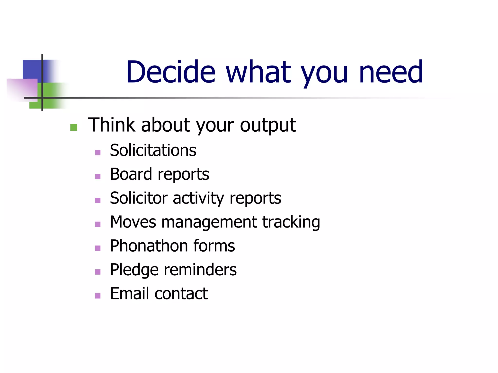 Decide what you need
   Think about your output
       Solicitations
       Board reports
       Solicitor activity reports
       Moves management tracking
       Phonathon forms
       Pledge reminders
       Email contact
 