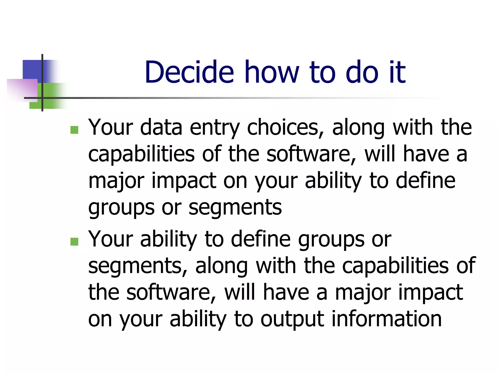 Decide how to do it
   Your data entry choices, along with the
    capabilities of the software, will have a
    major impact on your ability to define
    groups or segments
   Your ability to define groups or
    segments, along with the capabilities of
    the software, will have a major impact
    on your ability to output information
 