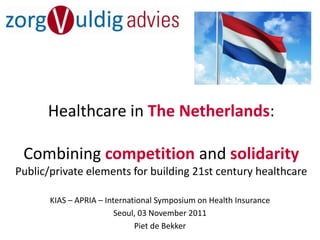 Healthcare in The Netherlands:

 Combining competition and solidarity
Public/private elements for building 21st century healthcare

       KIAS – APRIA – International Symposium on Health Insurance
                         Seoul, 03 November 2011
                              Piet de Bekker
 