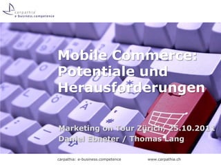 Mobile Commerce:
Potentiale und
Herausforderungen

Marketing on Tour Zürich, 25.10.2011
Daniel Ebneter / Thomas Lang

carpathia: e-business.competence   www.carpathia.ch
 