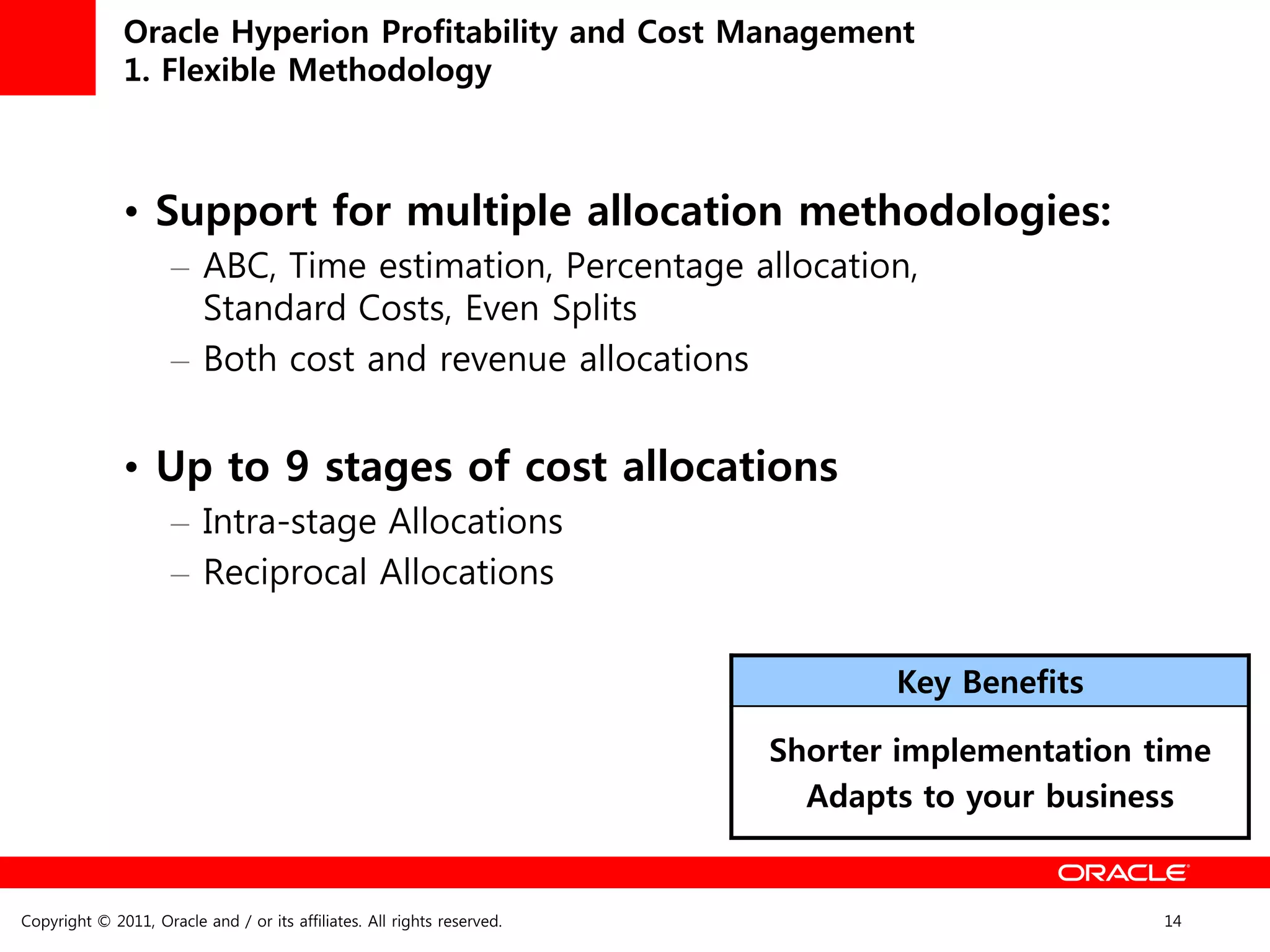 Oracle Hyperion Profitability and Cost Management
              1. Flexible Methodology



              • Support for multiple allocation methodologies:
                     – ABC, Time estimation, Percentage allocation,
                       Standard Costs, Even Splits
                     – Both cost and revenue allocations


              • Up to 9 stages of cost allocations
                     – Intra-stage Allocations
                     – Reciprocal Allocations


                                                                                Key Benefits

                                                                         Shorter implementation time
                                                                           Adapts to your business


Copyright © 2011, Oracle and / or its affiliates. All rights reserved.                           14
 