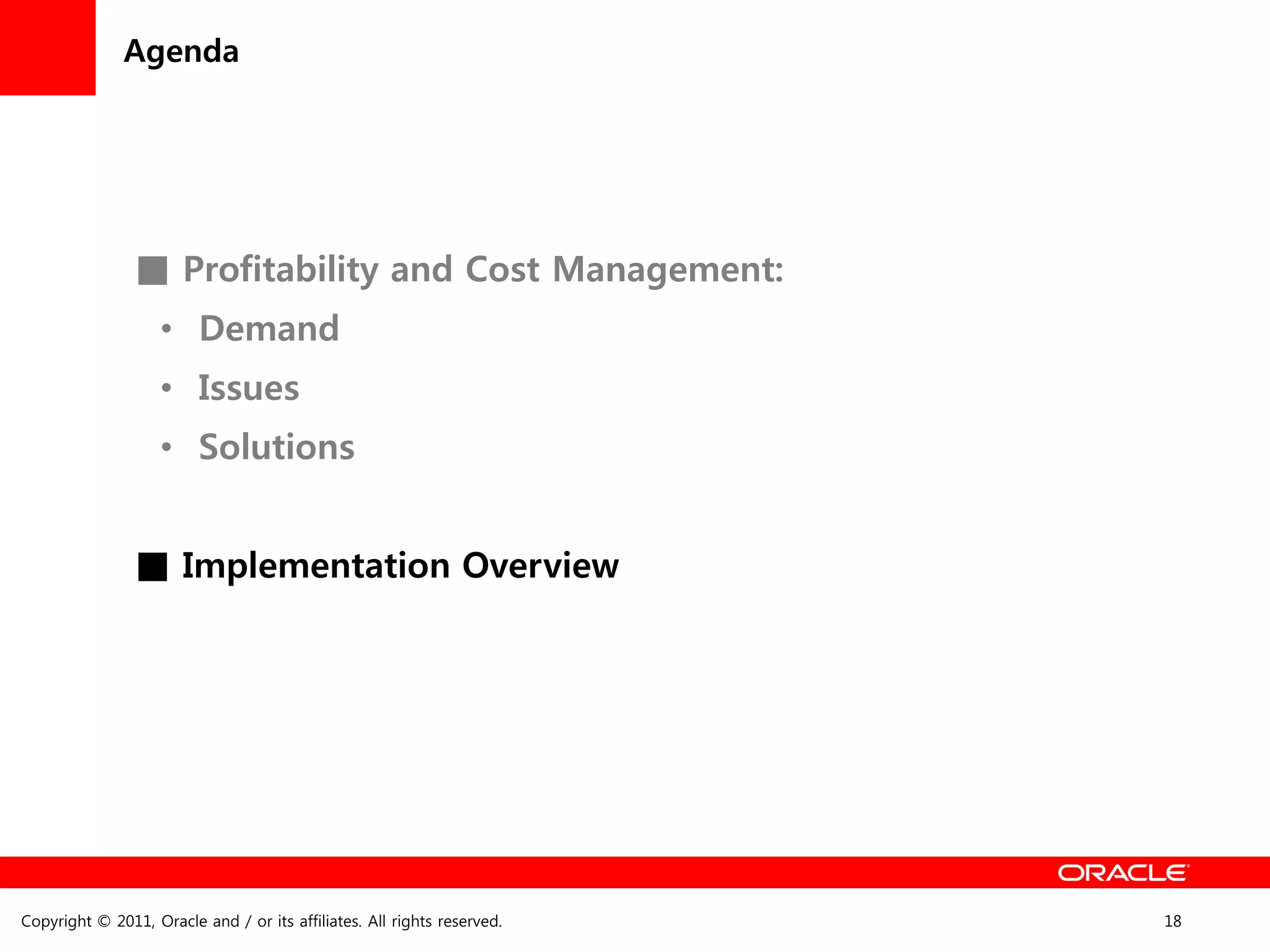 Agenda




                ■ Profitability and Cost Management:
                    • Demand
                    • Issues
                    • Solutions


                ■ Implementation Overview




Copyright © 2011, Oracle and / or its affiliates. All rights reserved.   18
 