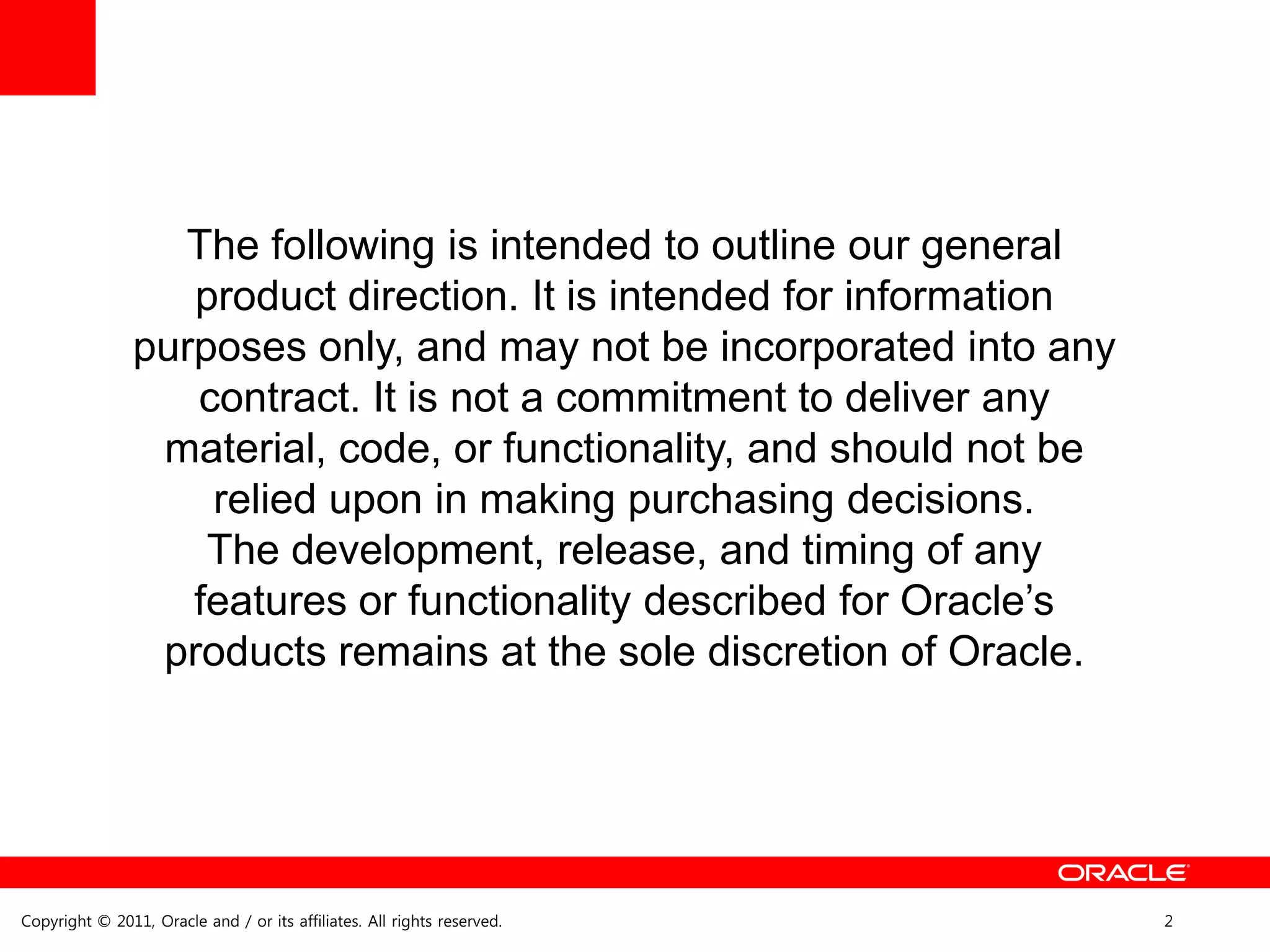 The following is intended to outline our general
                   product direction. It is intended for information
                purposes only, and may not be incorporated into any
                   contract. It is not a commitment to deliver any
                 material, code, or functionality, and should not be
                    relied upon in making purchasing decisions.
                    The development, release, and timing of any
                   features or functionality described for Oracle’s
                 products remains at the sole discretion of Oracle.




Copyright © 2011, Oracle and / or its affiliates. All rights reserved.   2
 