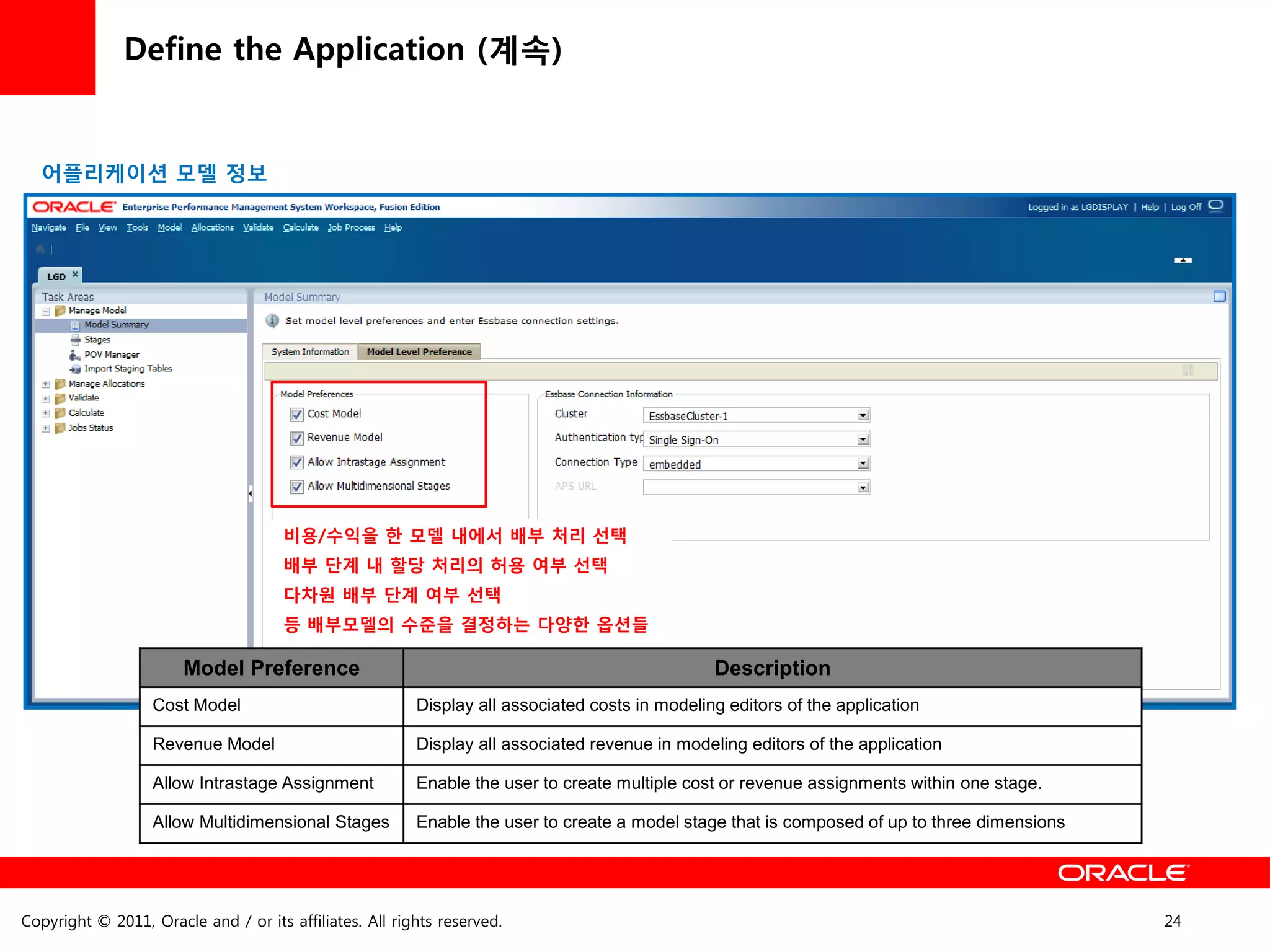 Define the Application (계속)


  어플리케이션 모델 정보




                                      비용/수익을 한 모델 내에서 배부 처리 선택
                                      배부 단계 내 할당 처리의 허용 여부 선택
                                      다차원 배부 단계 여부 선택
                                      등 배부모델의 수준을 결정하는 다양한 옵션들

                       Model Preference                                                         Description
                   Cost Model                            Display all associated costs in modeling editors of the application

                   Revenue Model                         Display all associated revenue in modeling editors of the application

                   Allow Intrastage Assignment           Enable the user to create multiple cost or revenue assignments within one stage.

                   Allow Multidimensional Stages         Enable the user to create a model stage that is composed of up to three dimensions




Copyright © 2011, Oracle and / or its affiliates. All rights reserved.                                                                        24
 