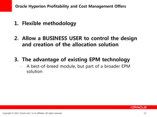 Oracle Hyperion Profitability and Cost Management Offers



             1. Flexible methodology

             2. Allow a BUSINESS USER to control the design
                and creation of the allocation solution

             3. The advantage of existing EPM technology
                    – A best-of-breed module, but part of a broader EPM
                      solution




Copyright © 2011, Oracle and / or its affiliates. All rights reserved.    13
 