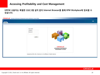 Accessing Profitability and Cost Management

     HPCM 사용자는 특별한 프로그램 설치 없이 Internet Browser를 통해 EPM Workplace에 접속할 수
     있습니다.




Copyright © 2011, Oracle and / or its affiliates. All rights reserved.   20
 