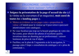 ERGONOMIE, LISIBILITE :
Conseils pour faire baisser l'effort du visiteur
Soignez la présentation de la page d’accueil du site (cf.
la vitrine ou la couverture d’un magazine), mais aussi de
toutes les « landing pages ».
Mettez en évidence sur ces pages votre « proposition de
valeur » (l’intérêt pour le visiteur qu’il peut retirer à parcourir
attentivement votre catalogue).
Ne vous focalisez pas trop sur la beauté graphique de votre site.
Par contre, pour obtenir des photos d’excellente qualité,
investissez dans un shooting par un professionnel / caisson
lumineux de prise de vue d’objets.
Facilitez, sur le plan de l’ergonomie et de la navigation, le
passage entre l’étape « consultation du catalogue » et « prise de
commande ».
14
 