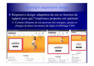 Stratégie responsive design
Responsive design: adaptation du site en fonction du
support pour que l’expérience proposée soit optimale
Certains éléments du site peuvent être masqués, ajoutés et
changés de place (au moyen de règles d’affichage CSS)
16
 