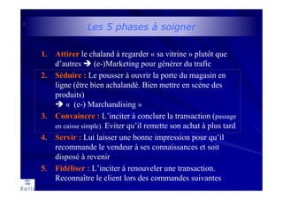 Les 5 phases à soigner
1. Attirer le chaland à regarder « sa vitrine » plutôt que
d’autres (e-)Marketing pour générer du trafic
2. Séduire : Le pousser à ouvrir la porte du magasin en
ligne (être bien achalandé. Bien mettre en scène des
produits)
« (e-) Marchandising »
3. Convaincre : L’inciter à conclure la transaction (passage
en caisse simple). Eviter qu’il remette son achat à plus tard
4. Servir : Lui laisser une bonne impression pour qu’il
recommande le vendeur à ses connaissances et soit
disposé à revenir
5. Fidéliser : L’inciter à renouveler une transaction.
Reconnaître le client lors des commandes suivantes
 