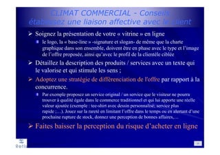 CLIMAT COMMERCIAL - Conseils
établissez une liaison affective avec le client
Soignez la présentation de votre « vitrine » en ligne
le logo, la « base-line » -signature et slogan- de même que la charte
graphique dans son ensemble, doivent être en phase avec le type et l’image
de l’offre proposée, ainsi qu’avec le profil de la clientèle ciblée
Détaillez la description des produits / services avec un texte qui
le valorise et qui stimule les sens ;
Adoptez une stratégie de différenciation de l'offre par rapport à la
concurrence.
Par exemple proposez un service original / un service que le visiteur ne pourra
trouver à qualité égale dans le commerce traditionnel et qui lui apporte une réelle
valeur ajoutée (exemple : tee-shirt avec dessin personnalisé; service plus
rapide ;…). Jouez sur la rareté en limitant l’offre dans le temps ou en alertant d’une
prochaine rupture de stock, donnez une perception de bonnes affaires,…
Faites baisser la perception du risque d’acheter en ligne
26
 