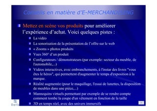 Conseils en matière d’E-MERCHANDISING
Mettez en scène vos produits pour améliorer
l’expérience d’achat. Voici quelques pistes :
La vidéo
La sonorisation de la présentation de l’offre sur le web
« Zooms » photos produits
Vues 360° d’un produit
Configurateurs / démonstrateurs (par exemple: secteur du meuble, de
l'automobile,...)
Vidéos interactives, avec embranchements, à l'instar des livres "vous
êtes le héros", qui permettent d'augmenter le temps d'exposition à la
marque.
Réalité augmentée (pour le maquillage, l'essai de lunettes, la disposition
de meubles dans une pièce,...)
Mannequins virtuels permettant par exemple de se rendre compte
comment tombe la coupe d'un vêtement en fonction de la taille
3D en temps réel, avec des univers immersifs 30
 
