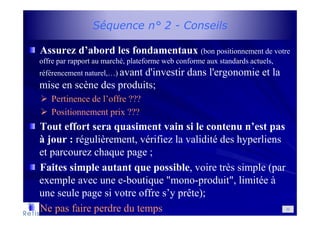 Séquence n° 2 - Conseils
Assurez d’abord les fondamentaux (bon positionnement de votre
offre par rapport au marché, plateforme web conforme aux standards actuels,
référencement naturel,…) avant d'investir dans l'ergonomie et la
mise en scène des produits;
Pertinence de l’offre ???
Positionnement prix ???
Tout effort sera quasiment vain si le contenu n’est pas
à jour : régulièrement, vérifiez la validité des hyperliens
et parcourez chaque page ;
Faites simple autant que possible, voire très simple (par
exemple avec une e-boutique "mono-produit", limitée à
une seule page si votre offre s’y prête);
Ne pas faire perdre du temps 32
 